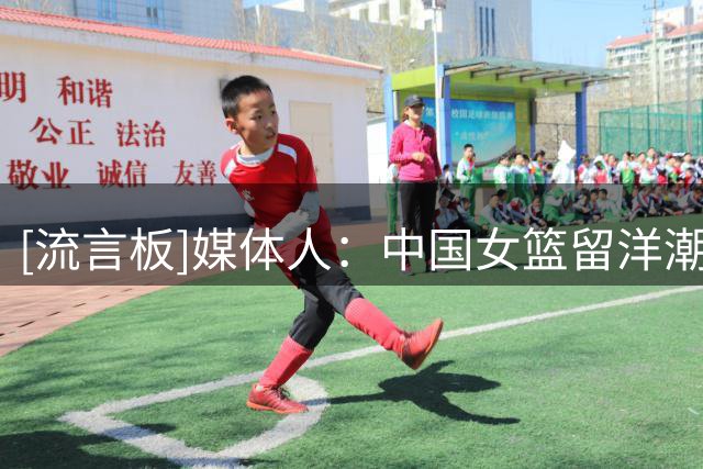 [流言板]媒体人：中国女篮留洋潮！美国澳大利亚成首选地